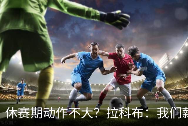 休赛期动作不大？拉科布：我们薪资总额联盟第二 并非不愿意花钱