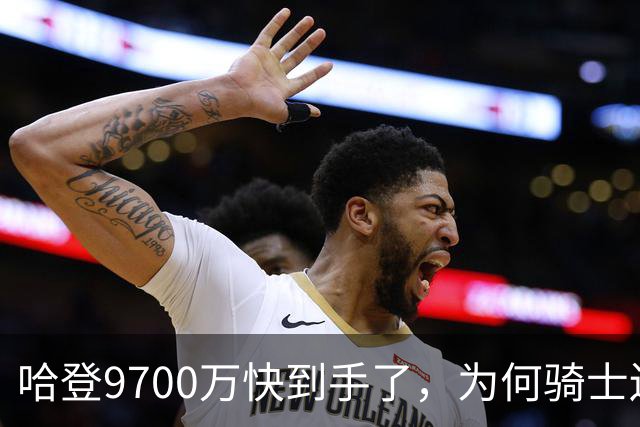 哈登9700万快到手了，为何骑士还不官宣？这里和骑士未来三年有关