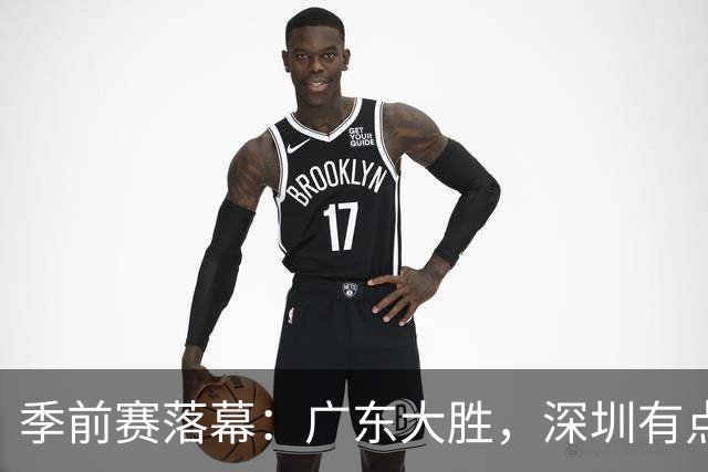 季前赛落幕：广东大胜，深圳有点尴尬，新赛季嗨翻天！